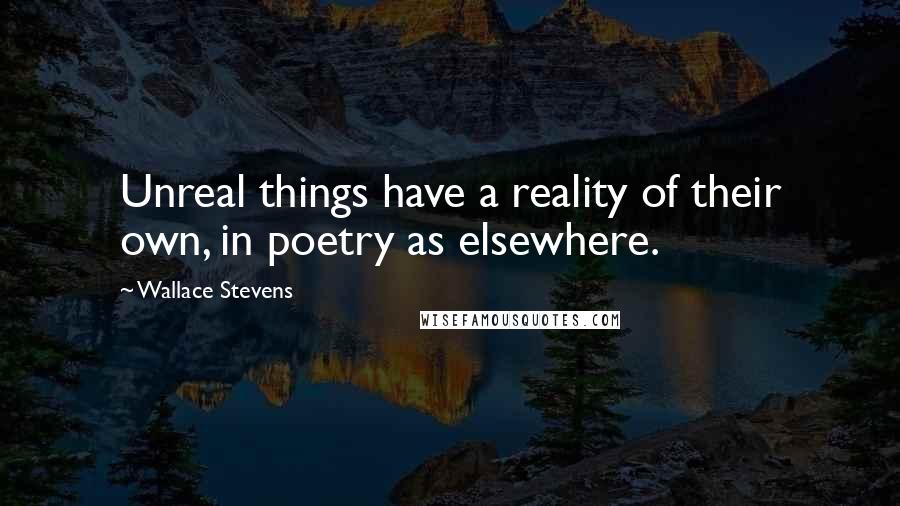 Wallace Stevens Quotes: Unreal things have a reality of their own, in poetry as elsewhere.