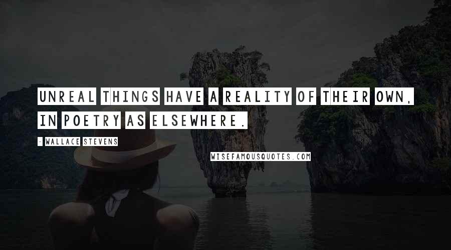 Wallace Stevens Quotes: Unreal things have a reality of their own, in poetry as elsewhere.