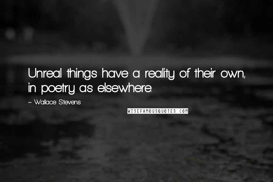 Wallace Stevens Quotes: Unreal things have a reality of their own, in poetry as elsewhere.