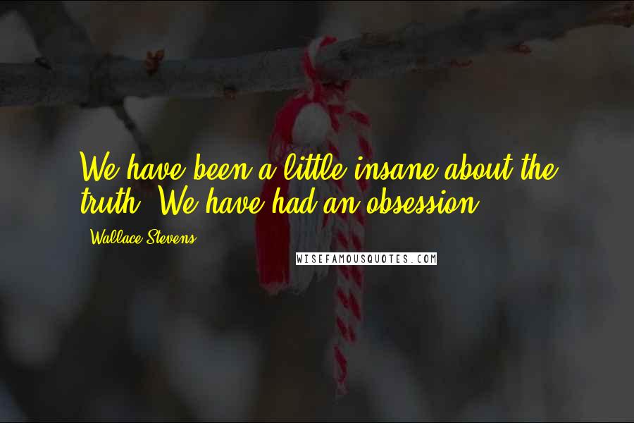 Wallace Stevens Quotes: We have been a little insane about the truth. We have had an obsession.