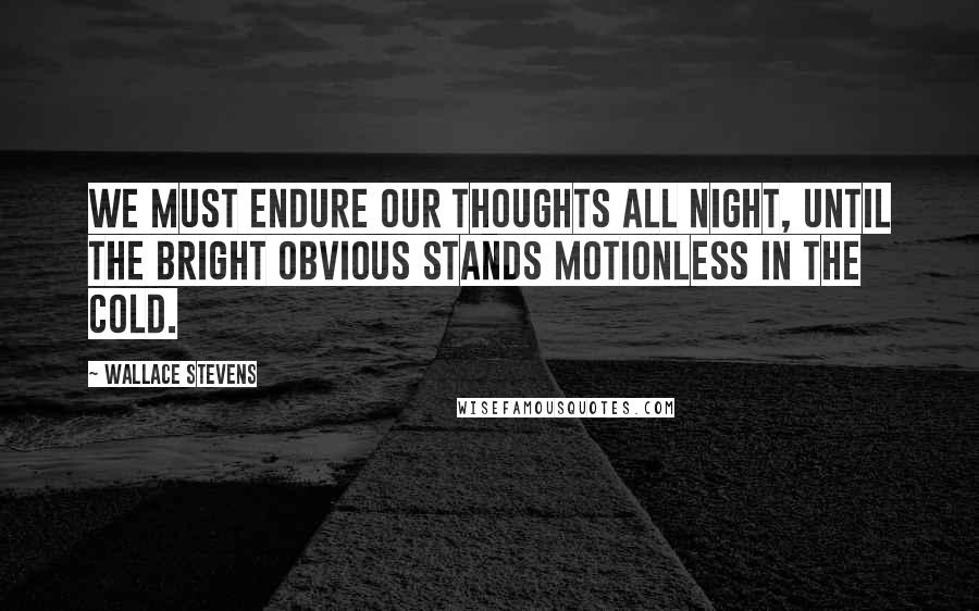 Wallace Stevens Quotes: We must endure our thoughts all night, until the bright obvious stands motionless in the cold.