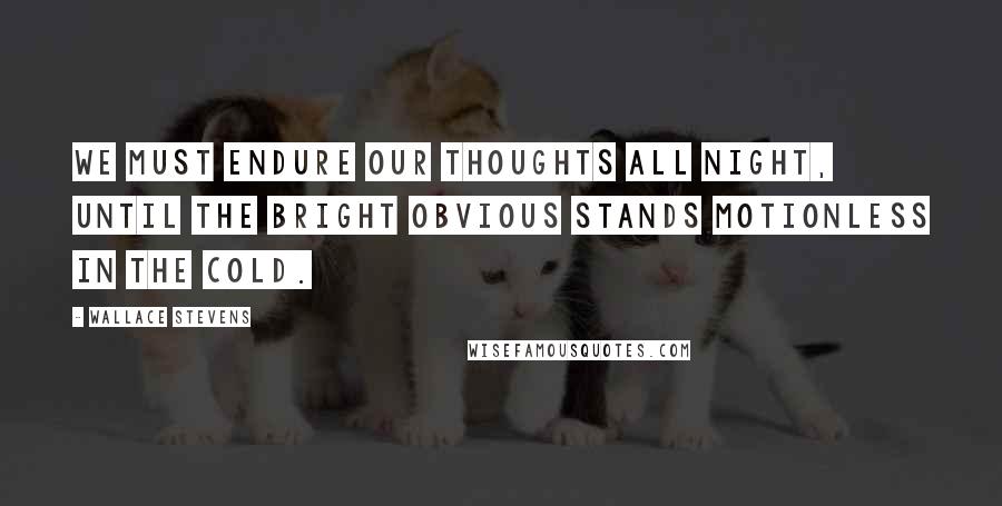 Wallace Stevens Quotes: We must endure our thoughts all night, until the bright obvious stands motionless in the cold.