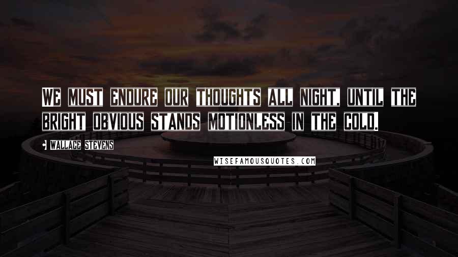 Wallace Stevens Quotes: We must endure our thoughts all night, until the bright obvious stands motionless in the cold.