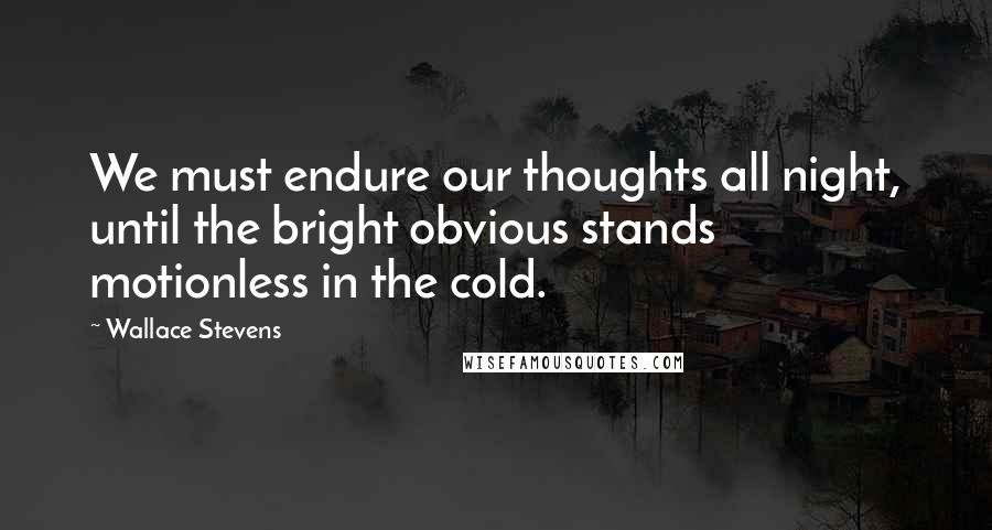 Wallace Stevens Quotes: We must endure our thoughts all night, until the bright obvious stands motionless in the cold.