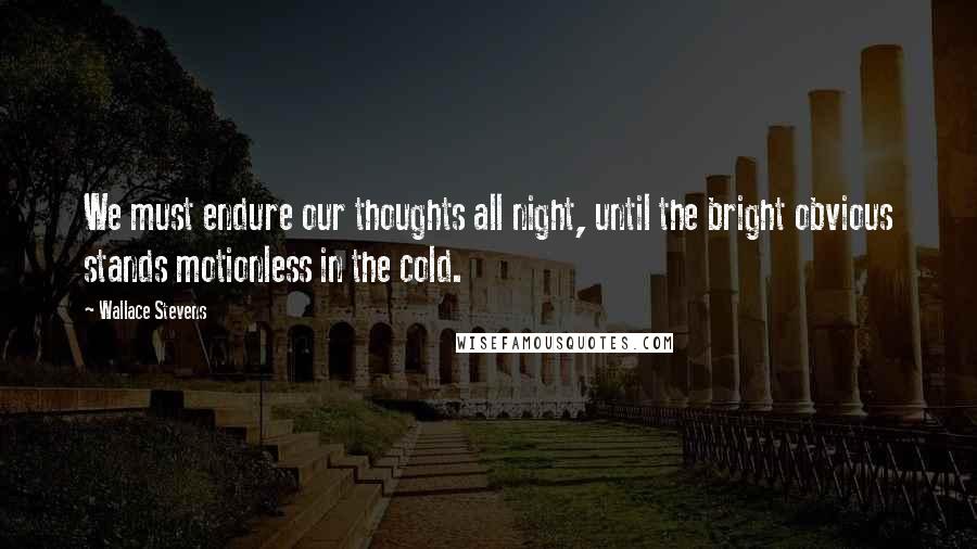 Wallace Stevens Quotes: We must endure our thoughts all night, until the bright obvious stands motionless in the cold.