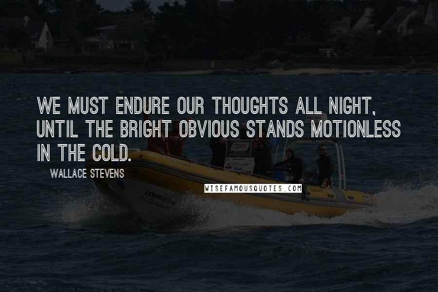 Wallace Stevens Quotes: We must endure our thoughts all night, until the bright obvious stands motionless in the cold.