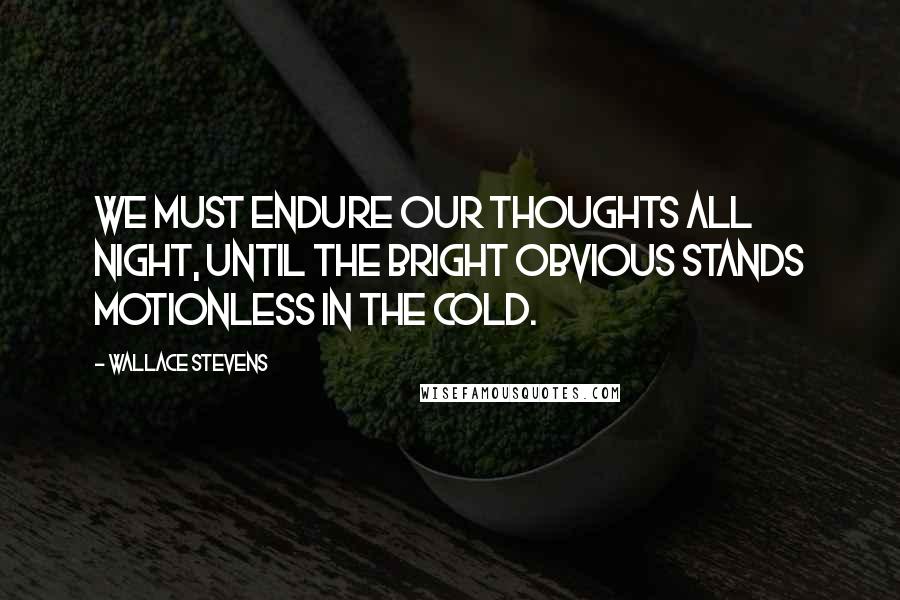 Wallace Stevens Quotes: We must endure our thoughts all night, until the bright obvious stands motionless in the cold.