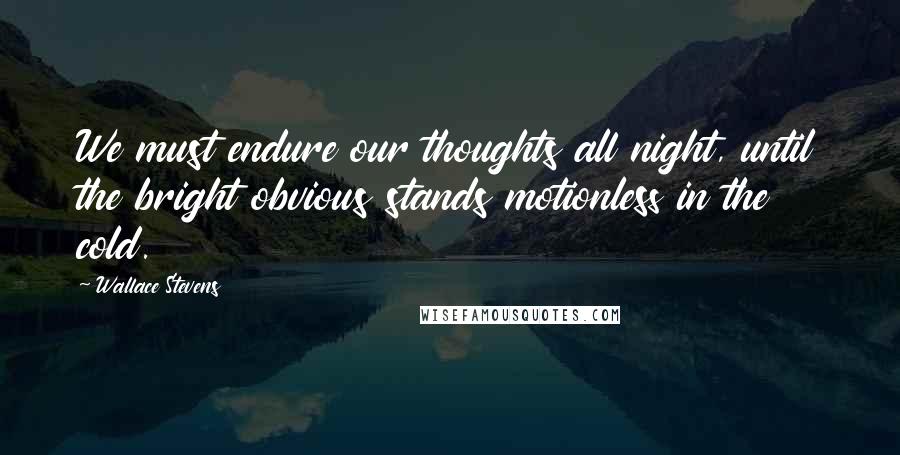 Wallace Stevens Quotes: We must endure our thoughts all night, until the bright obvious stands motionless in the cold.