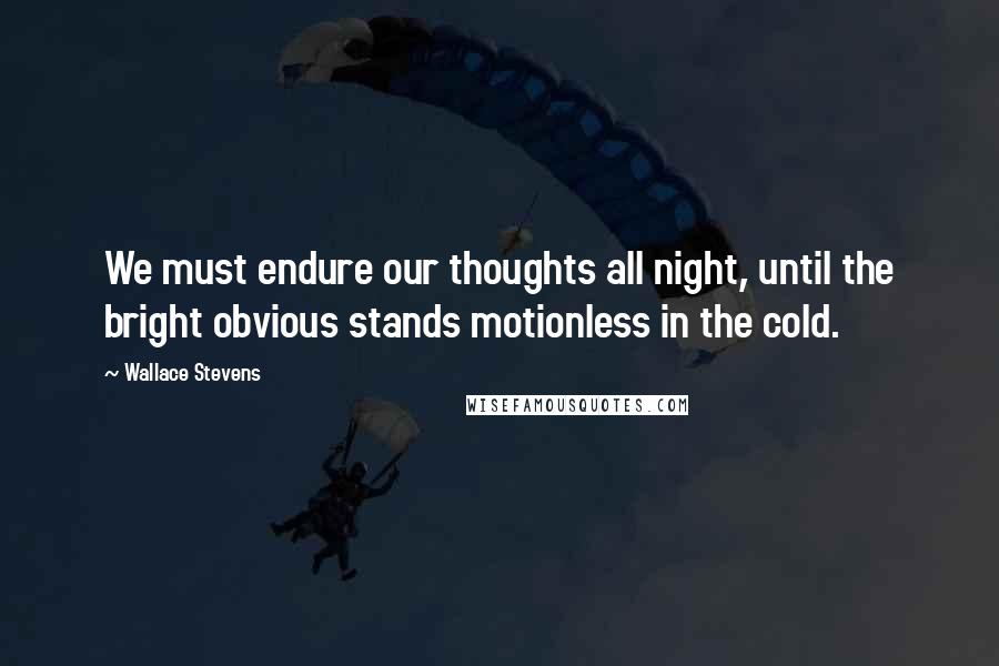 Wallace Stevens Quotes: We must endure our thoughts all night, until the bright obvious stands motionless in the cold.