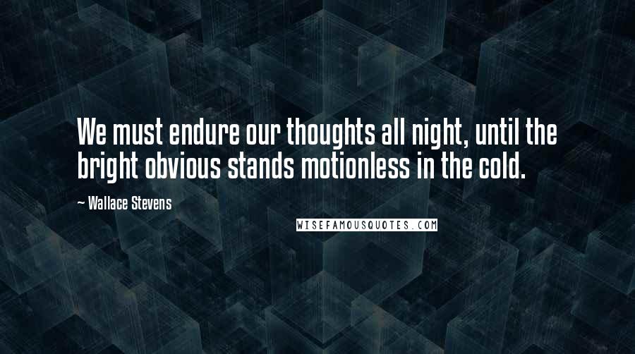 Wallace Stevens Quotes: We must endure our thoughts all night, until the bright obvious stands motionless in the cold.