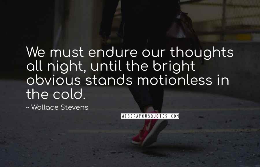 Wallace Stevens Quotes: We must endure our thoughts all night, until the bright obvious stands motionless in the cold.