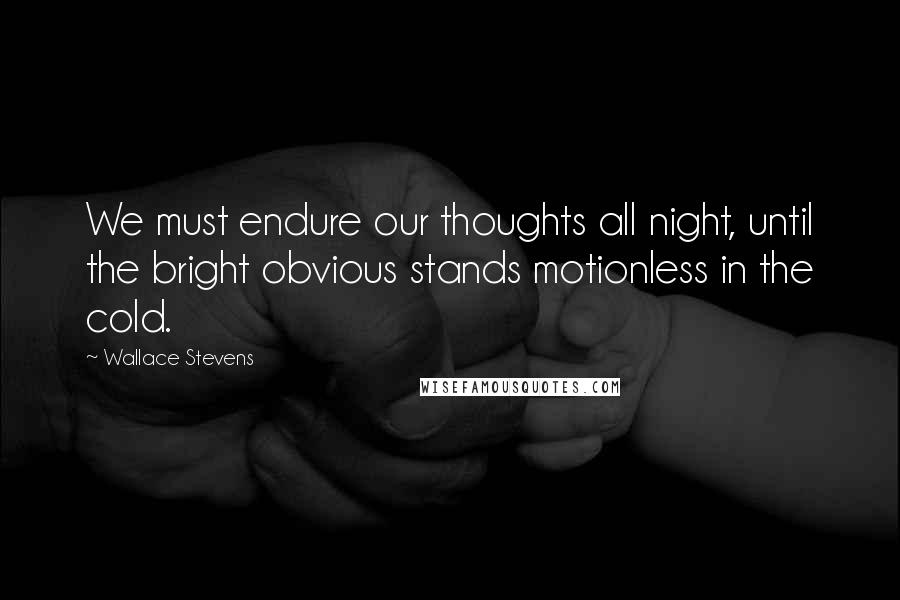 Wallace Stevens Quotes: We must endure our thoughts all night, until the bright obvious stands motionless in the cold.