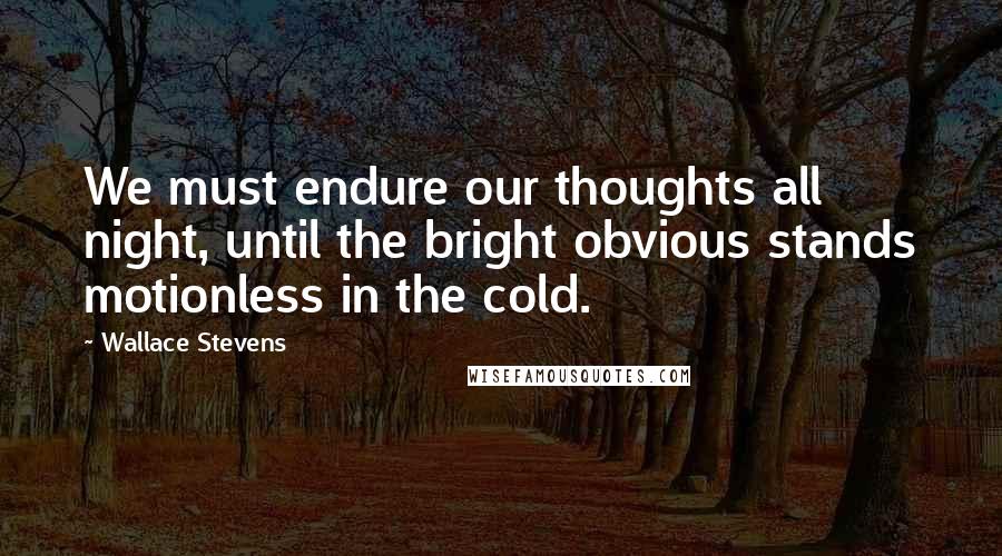 Wallace Stevens Quotes: We must endure our thoughts all night, until the bright obvious stands motionless in the cold.