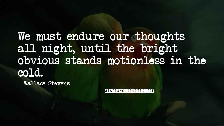 Wallace Stevens Quotes: We must endure our thoughts all night, until the bright obvious stands motionless in the cold.