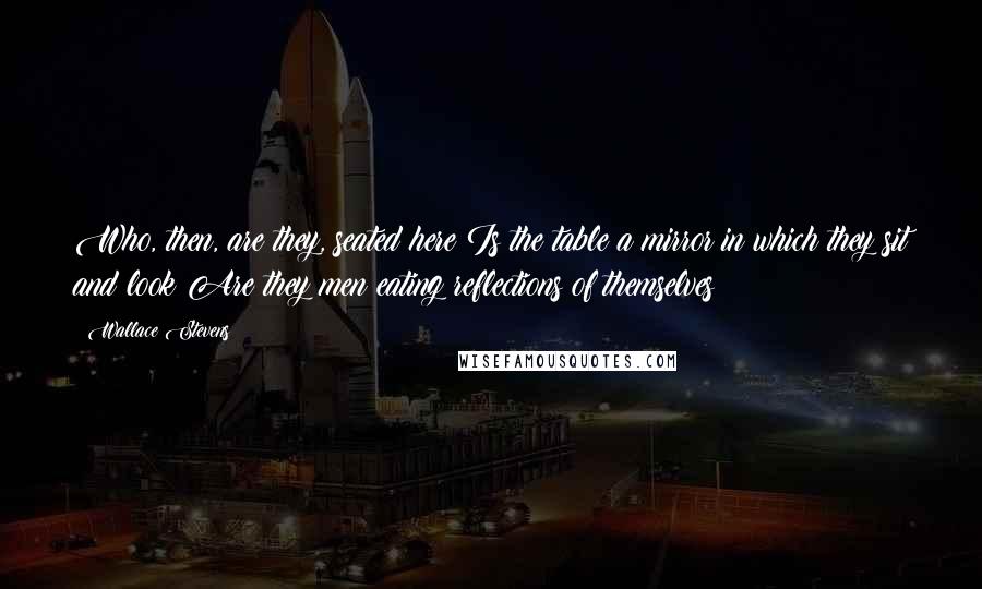 Wallace Stevens Quotes: Who, then, are they, seated here?Is the table a mirror in which they sit and look?Are they men eating reflections of themselves?