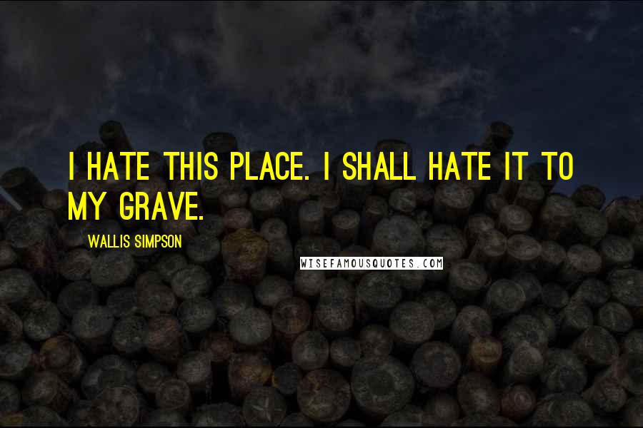 Wallis Simpson Quotes: I hate this place. I shall hate it to my grave.