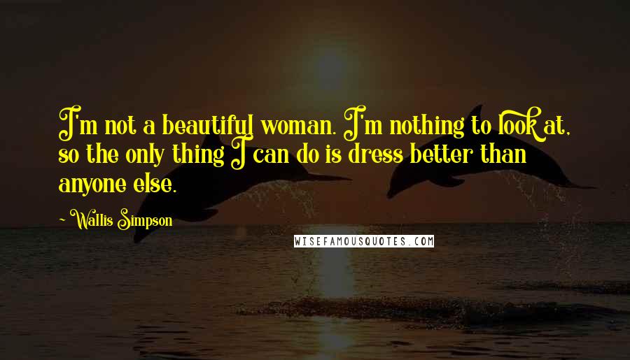 Wallis Simpson Quotes: I'm not a beautiful woman. I'm nothing to look at, so the only thing I can do is dress better than anyone else.