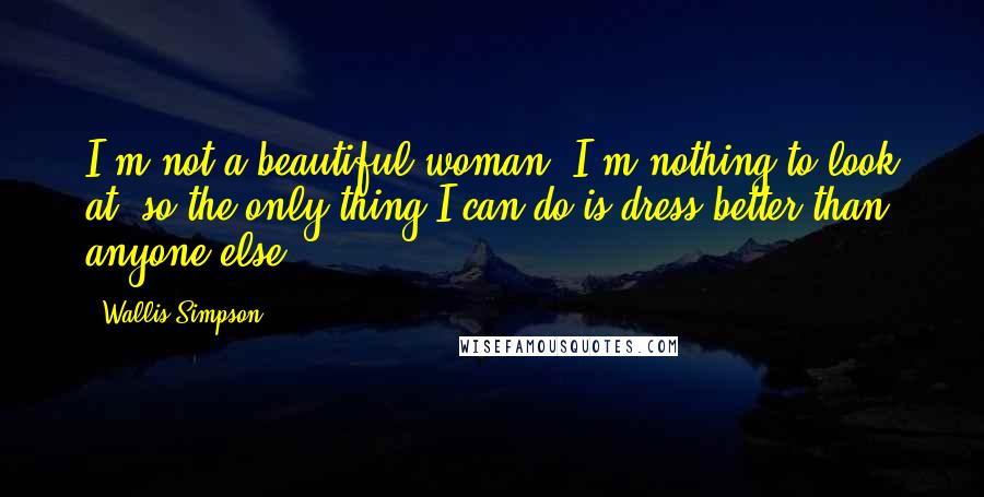 Wallis Simpson Quotes: I'm not a beautiful woman. I'm nothing to look at, so the only thing I can do is dress better than anyone else.