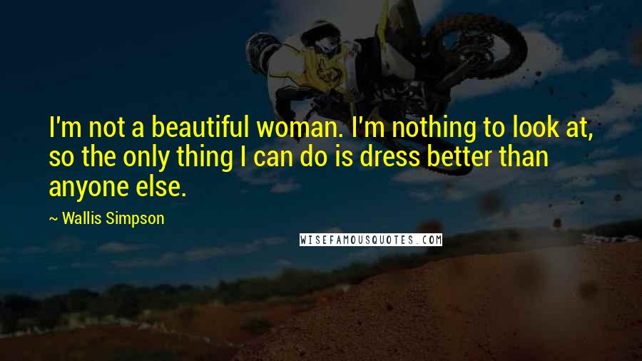 Wallis Simpson Quotes: I'm not a beautiful woman. I'm nothing to look at, so the only thing I can do is dress better than anyone else.