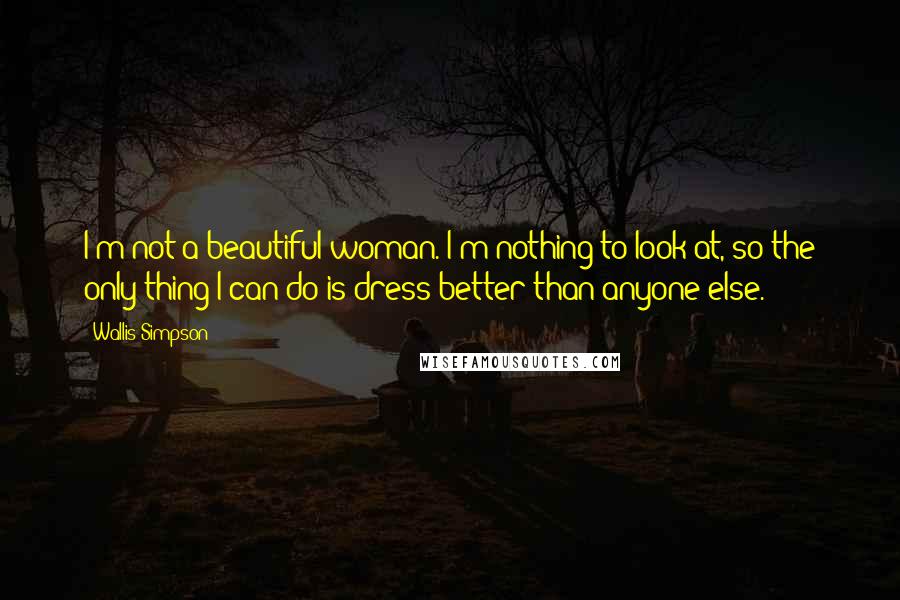 Wallis Simpson Quotes: I'm not a beautiful woman. I'm nothing to look at, so the only thing I can do is dress better than anyone else.