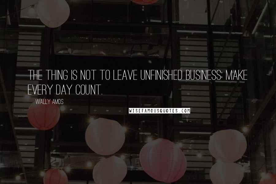 Wally Amos Quotes: The thing is not to leave unfinished business; make every day count.