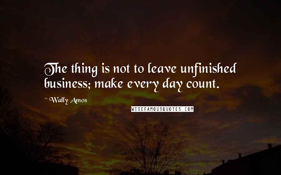 Wally Amos Quotes: The thing is not to leave unfinished business; make every day count.