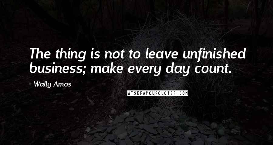 Wally Amos Quotes: The thing is not to leave unfinished business; make every day count.