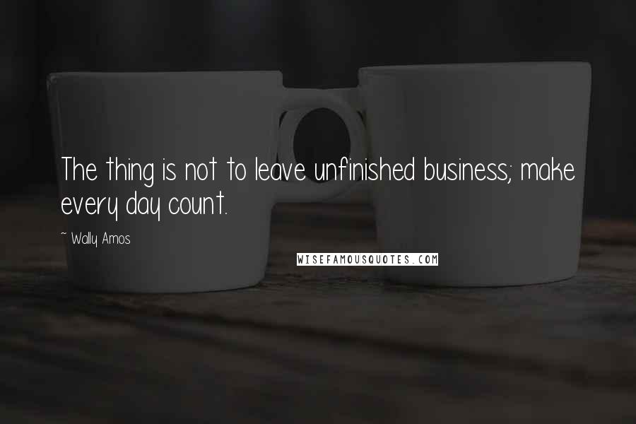 Wally Amos Quotes: The thing is not to leave unfinished business; make every day count.