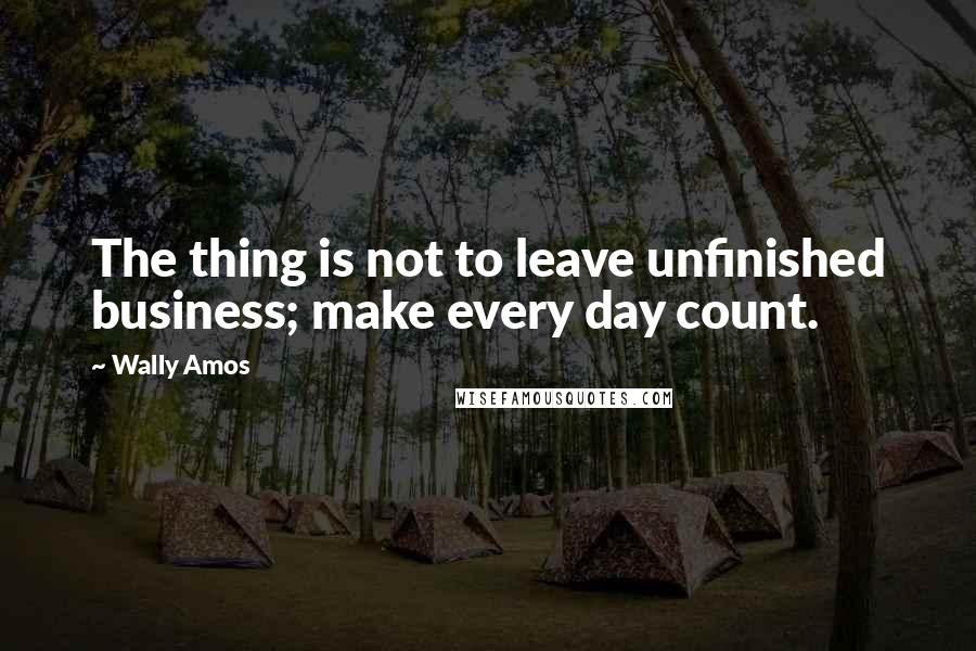 Wally Amos Quotes: The thing is not to leave unfinished business; make every day count.