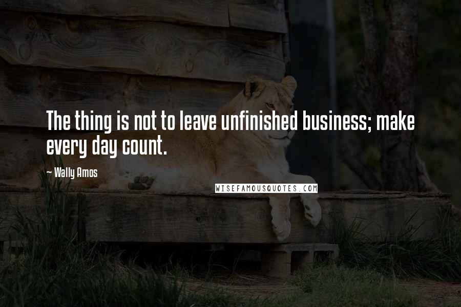 Wally Amos Quotes: The thing is not to leave unfinished business; make every day count.