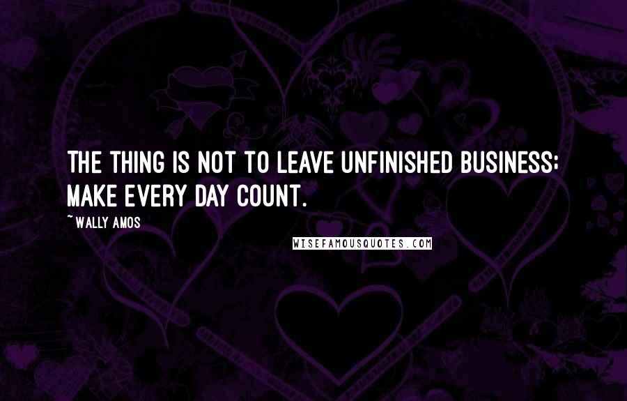 Wally Amos Quotes: The thing is not to leave unfinished business; make every day count.