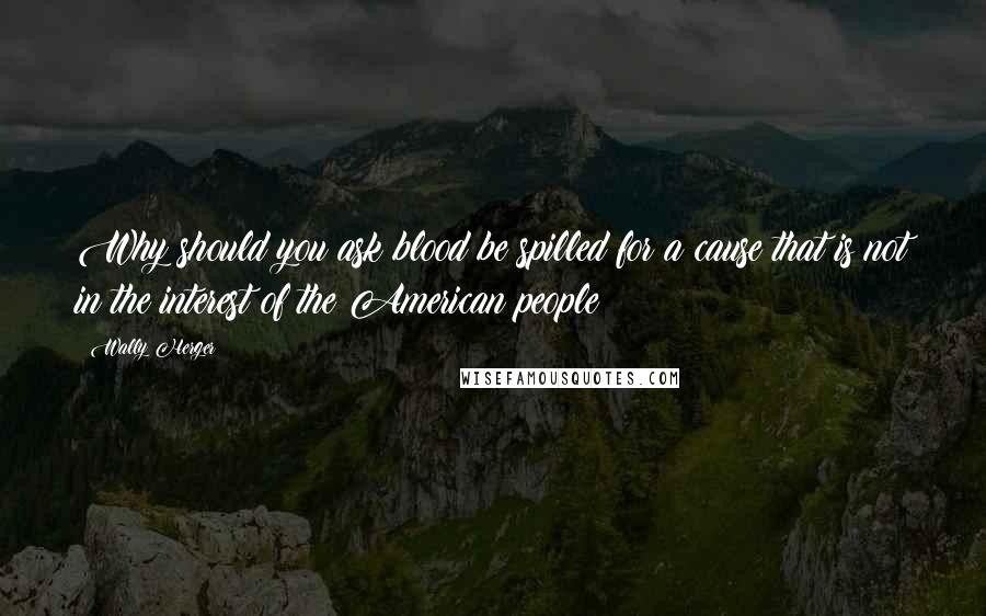 Wally Herger Quotes: Why should you ask blood be spilled for a cause that is not in the interest of the American people?