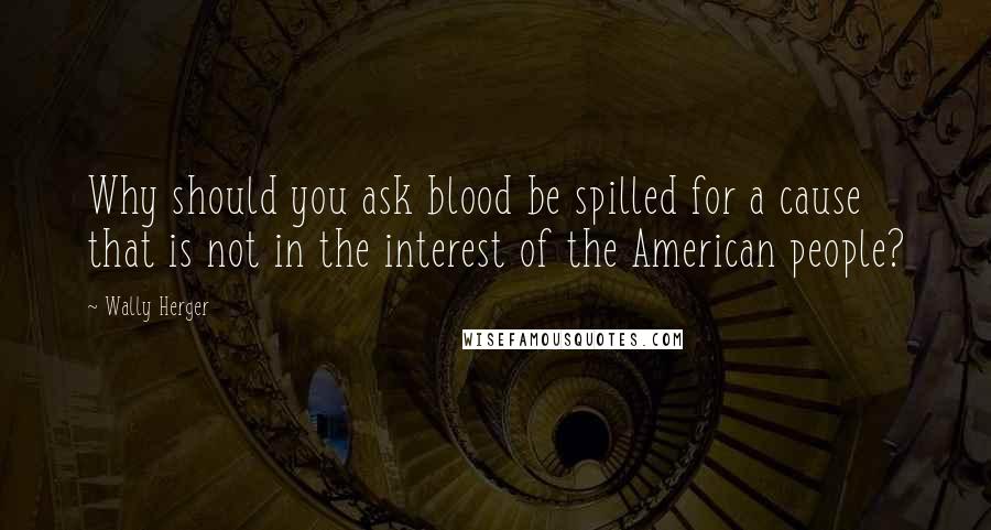 Wally Herger Quotes: Why should you ask blood be spilled for a cause that is not in the interest of the American people?