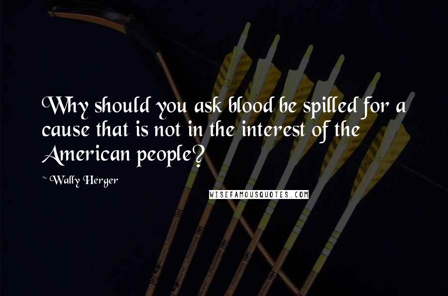 Wally Herger Quotes: Why should you ask blood be spilled for a cause that is not in the interest of the American people?
