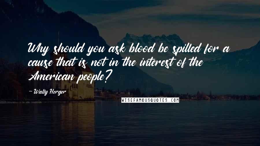 Wally Herger Quotes: Why should you ask blood be spilled for a cause that is not in the interest of the American people?