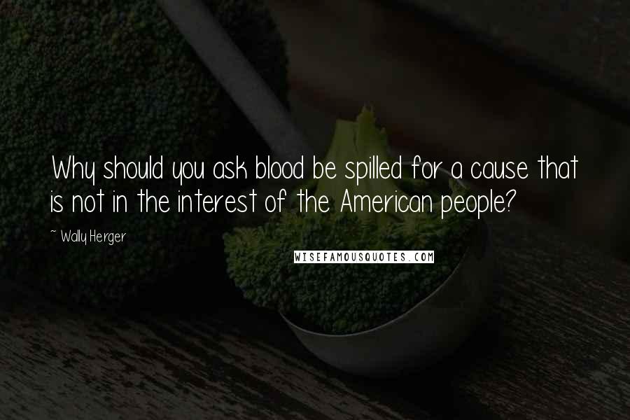 Wally Herger Quotes: Why should you ask blood be spilled for a cause that is not in the interest of the American people?