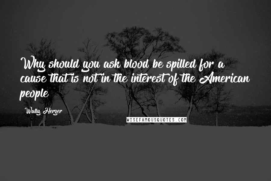 Wally Herger Quotes: Why should you ask blood be spilled for a cause that is not in the interest of the American people?