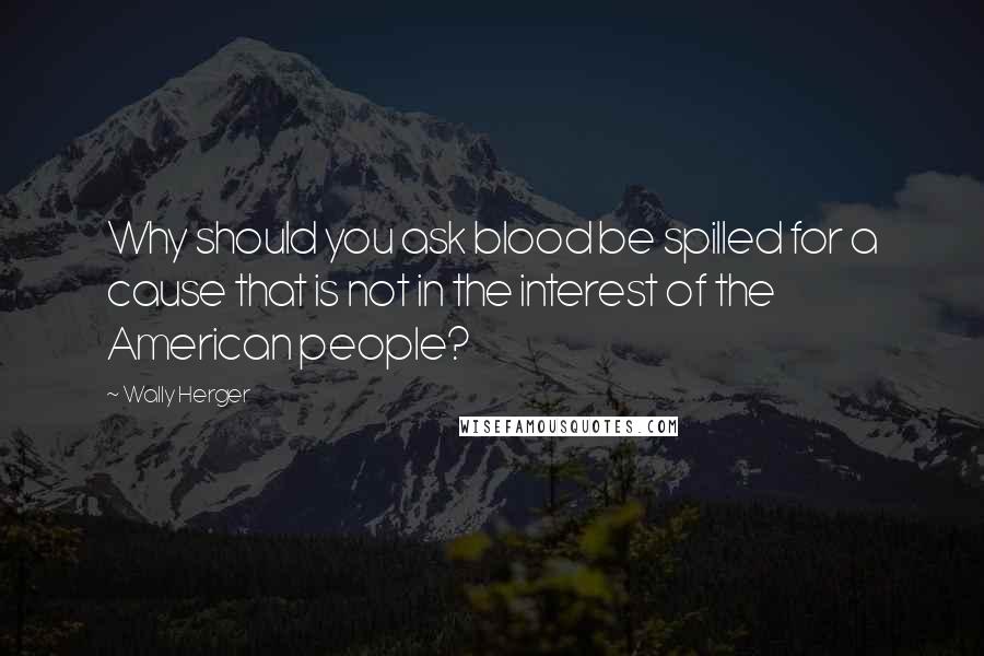 Wally Herger Quotes: Why should you ask blood be spilled for a cause that is not in the interest of the American people?