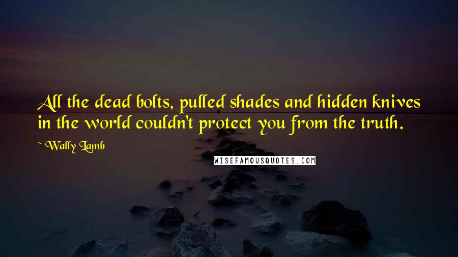 Wally Lamb Quotes: All the dead bolts, pulled shades and hidden knives in the world couldn't protect you from the truth.