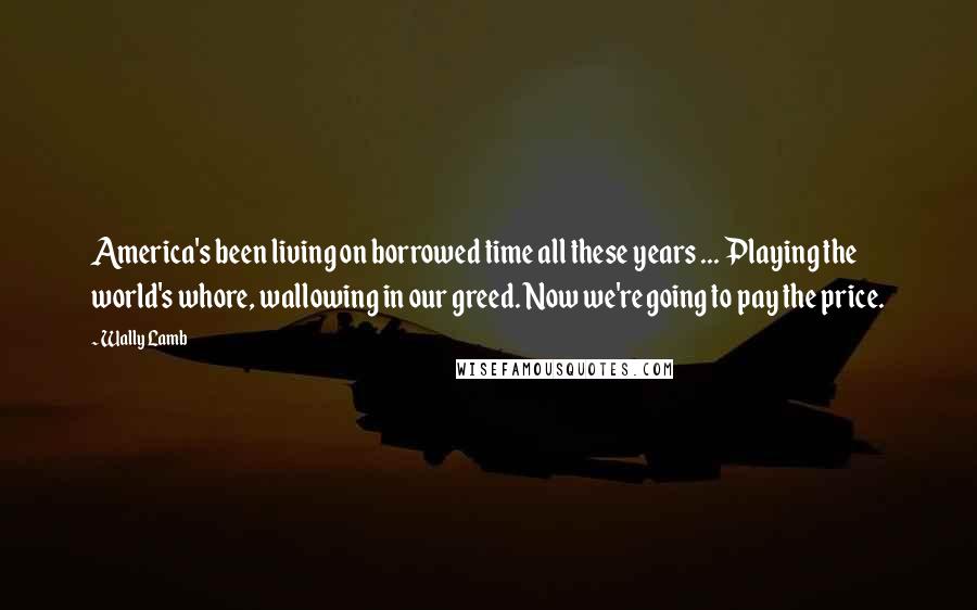 Wally Lamb Quotes: America's been living on borrowed time all these years ... Playing the world's whore, wallowing in our greed. Now we're going to pay the price.