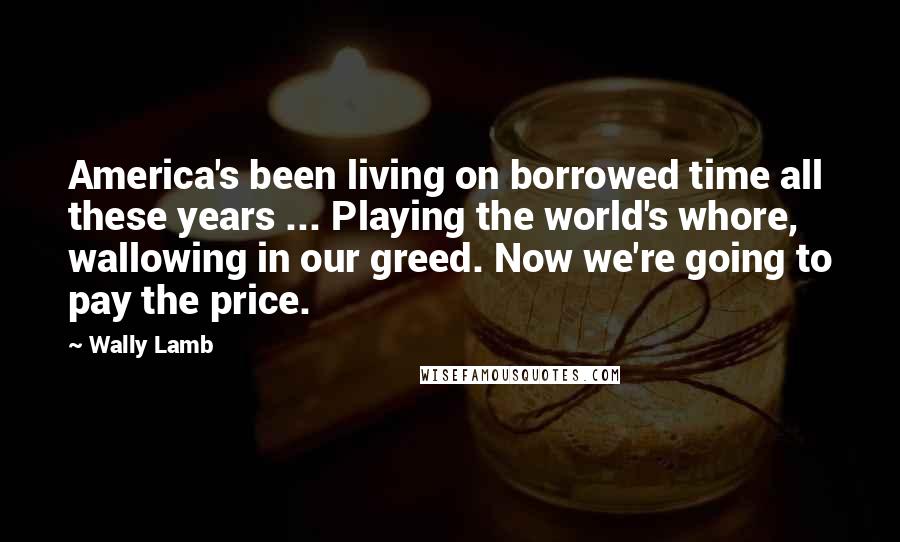 Wally Lamb Quotes: America's been living on borrowed time all these years ... Playing the world's whore, wallowing in our greed. Now we're going to pay the price.