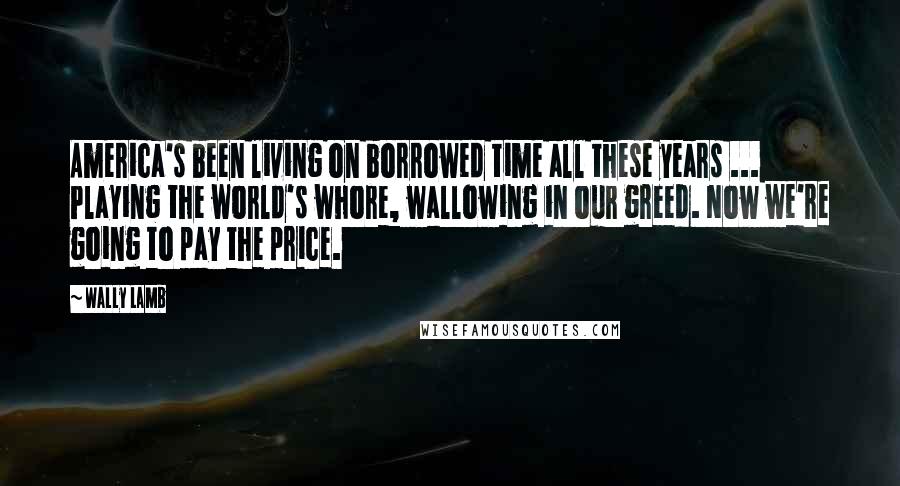 Wally Lamb Quotes: America's been living on borrowed time all these years ... Playing the world's whore, wallowing in our greed. Now we're going to pay the price.