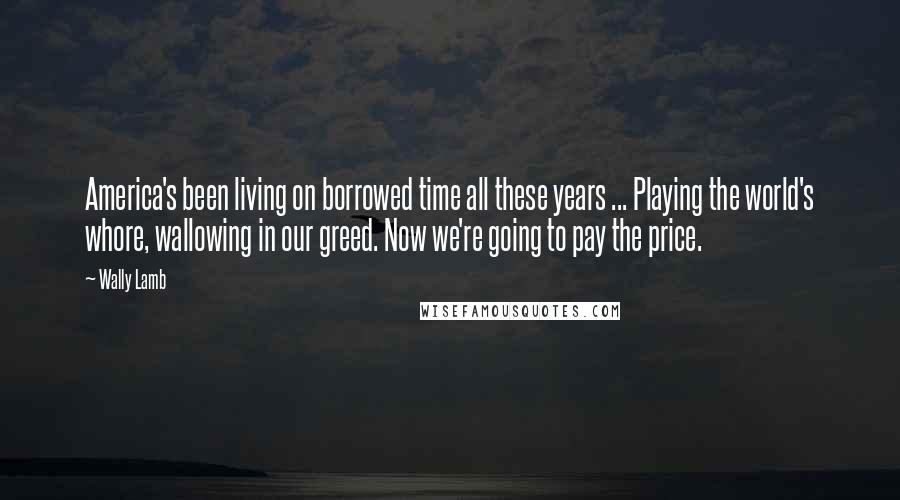 Wally Lamb Quotes: America's been living on borrowed time all these years ... Playing the world's whore, wallowing in our greed. Now we're going to pay the price.