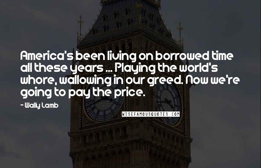 Wally Lamb Quotes: America's been living on borrowed time all these years ... Playing the world's whore, wallowing in our greed. Now we're going to pay the price.