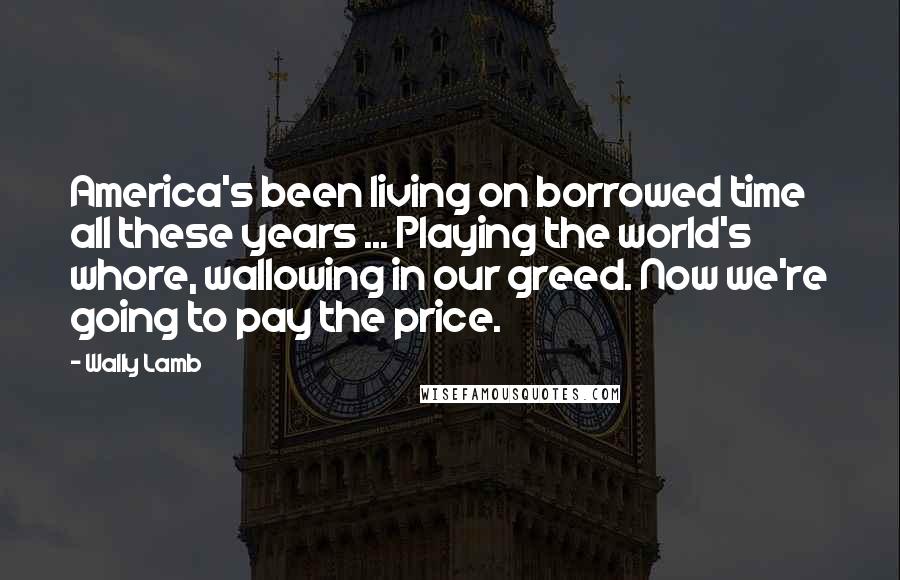 Wally Lamb Quotes: America's been living on borrowed time all these years ... Playing the world's whore, wallowing in our greed. Now we're going to pay the price.