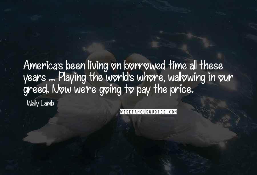 Wally Lamb Quotes: America's been living on borrowed time all these years ... Playing the world's whore, wallowing in our greed. Now we're going to pay the price.