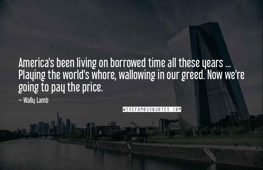 Wally Lamb Quotes: America's been living on borrowed time all these years ... Playing the world's whore, wallowing in our greed. Now we're going to pay the price.