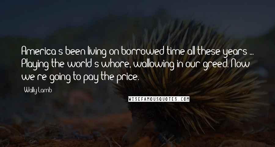 Wally Lamb Quotes: America's been living on borrowed time all these years ... Playing the world's whore, wallowing in our greed. Now we're going to pay the price.