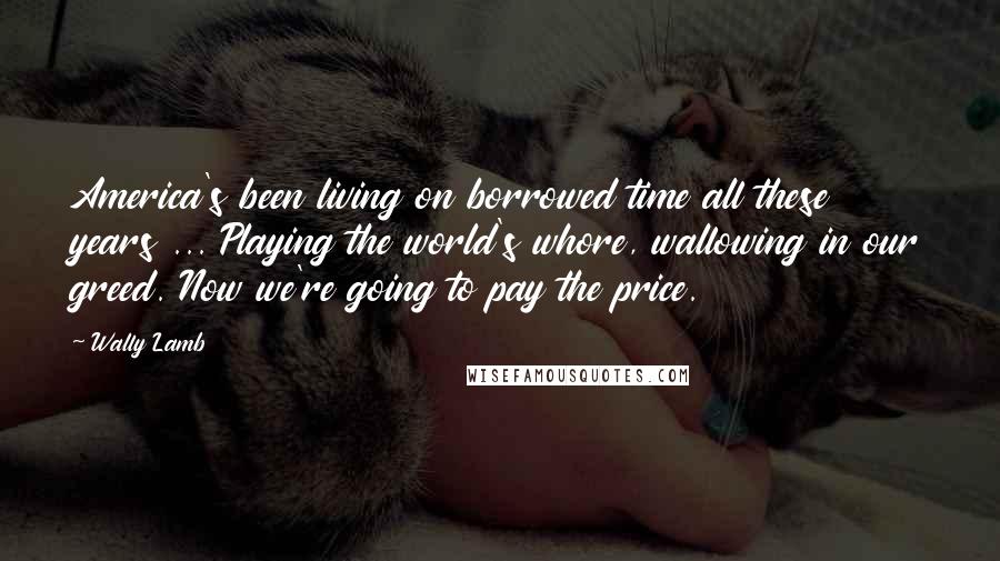 Wally Lamb Quotes: America's been living on borrowed time all these years ... Playing the world's whore, wallowing in our greed. Now we're going to pay the price.