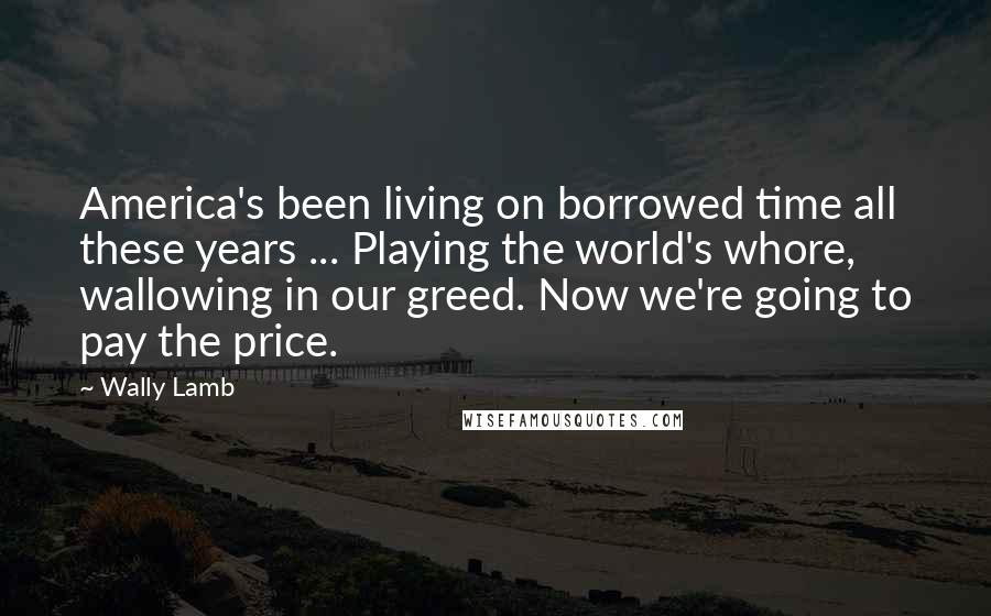 Wally Lamb Quotes: America's been living on borrowed time all these years ... Playing the world's whore, wallowing in our greed. Now we're going to pay the price.